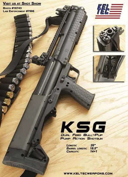 the new Kel-Tec KSG 1....it's a tactical dual chamber/tube/magazine shotgun...each tube holds 7 shells at 2+3/4 length...12g

thus making this bad boy a 7+7+1 bullpup pump action shotgun...it has a top rail and a pump rail (i make these -the pump handle with rail- in wood, polymer and cnc aluminium...i have some made for a tsd, some for a TM and i will make more for the Remington...$80 each..do not ask for any, i am re-stocking...i will post up when i'm fully stocked...mar 29 2011)